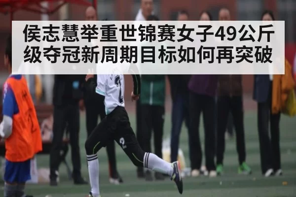 侯志慧举重世锦赛女子49公斤级夺冠新周期目标如何再突破