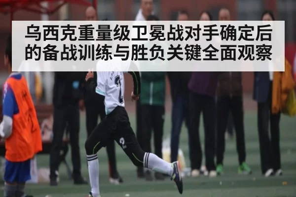 乌西克重量级卫冕战对手确定后的备战训练与胜负关键全面观察 | YAMEISPORTS